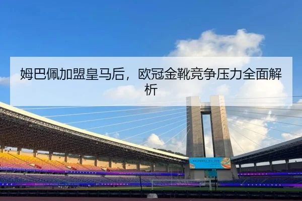 姆巴佩加盟皇马后，欧冠金靴竞争压力全面解析
